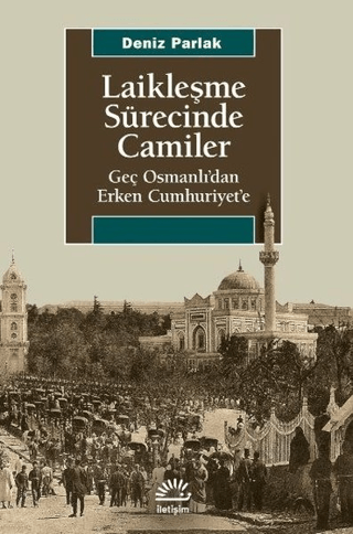 Laikleşme Sürecinde Camiler - Geç Osmanlı’dan Erken Cumhuriyet’e, Deniz Parlak, İletişim Yayınevi